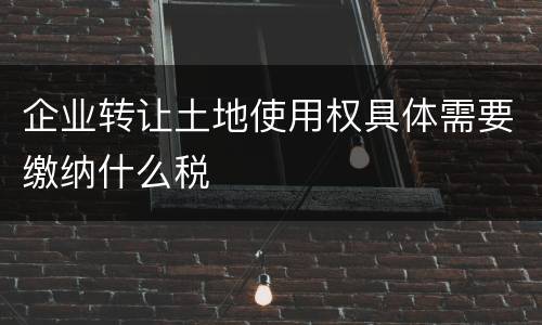 企业转让土地使用权具体需要缴纳什么税