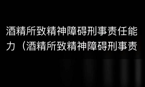 酒精所致精神障碍刑事责任能力（酒精所致精神障碍刑事责任能力鉴定标准）
