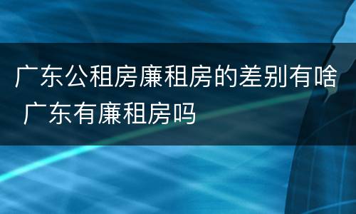 广东公租房廉租房的差别有啥 广东有廉租房吗