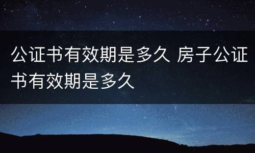 公证书有效期是多久 房子公证书有效期是多久