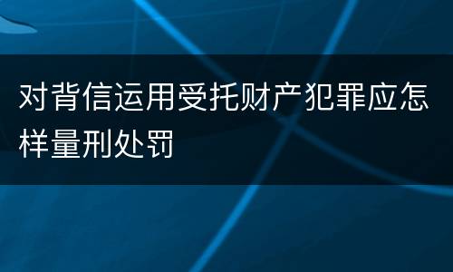 对背信运用受托财产犯罪应怎样量刑处罚
