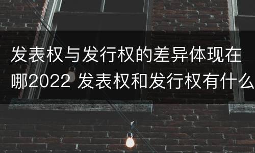 发表权与发行权的差异体现在哪2022 发表权和发行权有什么区别