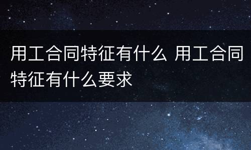 用工合同特征有什么 用工合同特征有什么要求