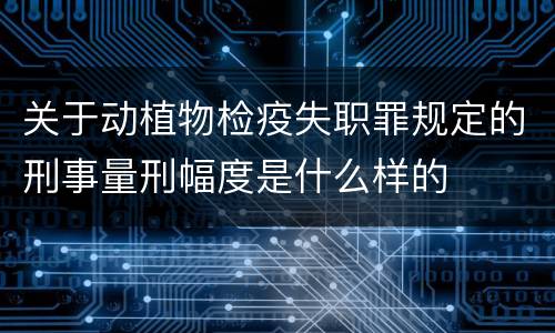 关于动植物检疫失职罪规定的刑事量刑幅度是什么样的