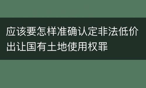 应该要怎样准确认定非法低价出让国有土地使用权罪