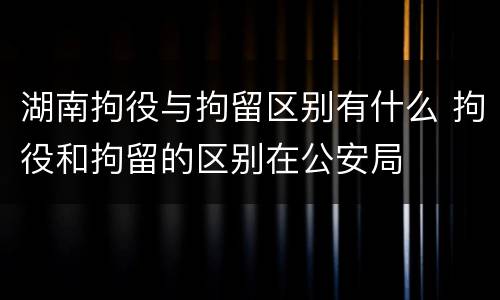 湖南拘役与拘留区别有什么 拘役和拘留的区别在公安局