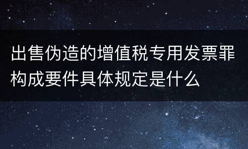 出售伪造的增值税专用发票罪构成要件具体规定是什么