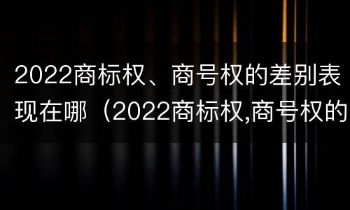 2022商标权、商号权的差别表现在哪（2022商标权,商号权的差别表现在哪些方面）