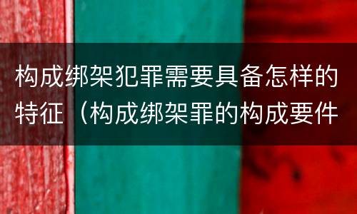 构成绑架犯罪需要具备怎样的特征（构成绑架罪的构成要件）