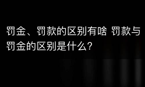 罚金、罚款的区别有啥 罚款与罚金的区别是什么?