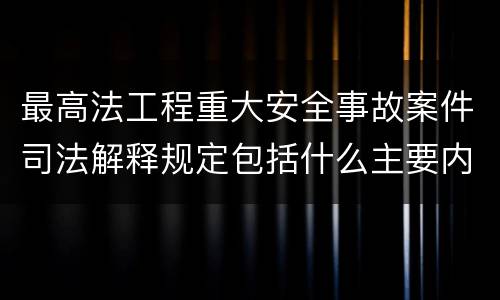 最高法工程重大安全事故案件司法解释规定包括什么主要内容