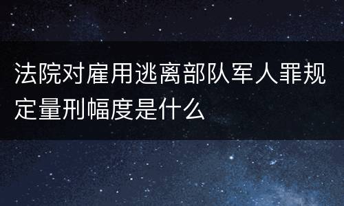 法院对雇用逃离部队军人罪规定量刑幅度是什么