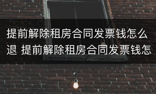 提前解除租房合同发票钱怎么退 提前解除租房合同发票钱怎么退还
