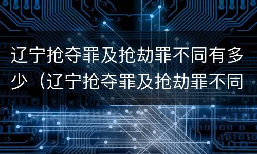 辽宁抢夺罪及抢劫罪不同有多少（辽宁抢夺罪及抢劫罪不同有多少例）