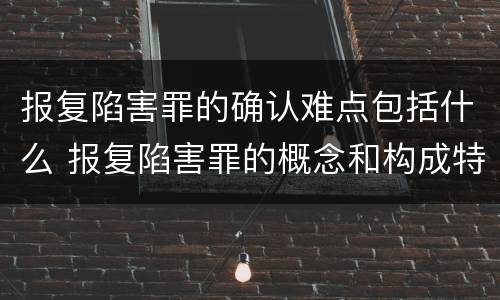 报复陷害罪的确认难点包括什么 报复陷害罪的概念和构成特征
