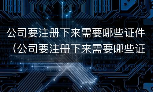 公司要注册下来需要哪些证件（公司要注册下来需要哪些证件呢）