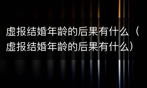 虚报结婚年龄的后果有什么（虚报结婚年龄的后果有什么）