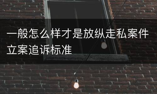 一般怎么样才是放纵走私案件立案追诉标准
