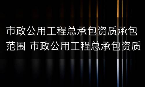 市政公用工程总承包资质承包范围 市政公用工程总承包资质承包范围包括