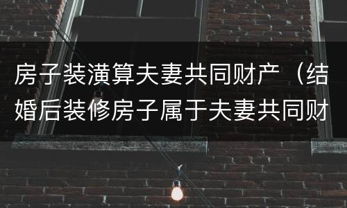 房子装潢算夫妻共同财产（结婚后装修房子属于夫妻共同财产吗）