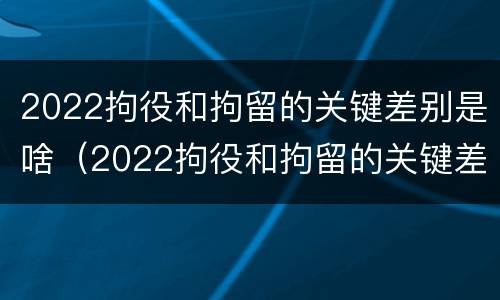 2022拘役和拘留的关键差别是啥（2022拘役和拘留的关键差别是啥呀）