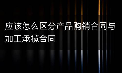 应该怎么区分产品购销合同与加工承揽合同