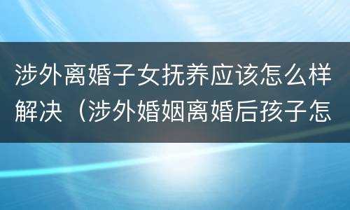 涉外离婚子女抚养应该怎么样解决（涉外婚姻离婚后孩子怎么办）