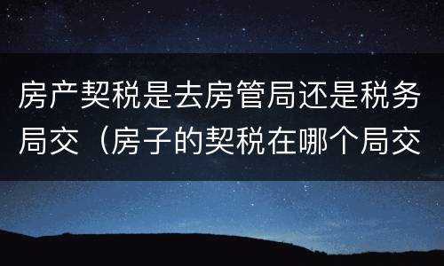 房产契税是去房管局还是税务局交（房子的契税在哪个局交）