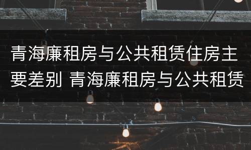 青海廉租房与公共租赁住房主要差别 青海廉租房与公共租赁住房主要差别在哪