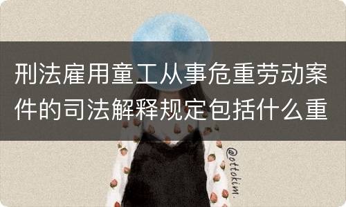 刑法雇用童工从事危重劳动案件的司法解释规定包括什么重要内容