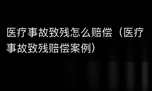 医疗事故致残怎么赔偿（医疗事故致残赔偿案例）