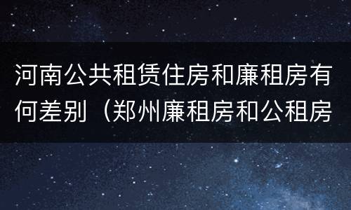 河南公共租赁住房和廉租房有何差别（郑州廉租房和公租房的区别）