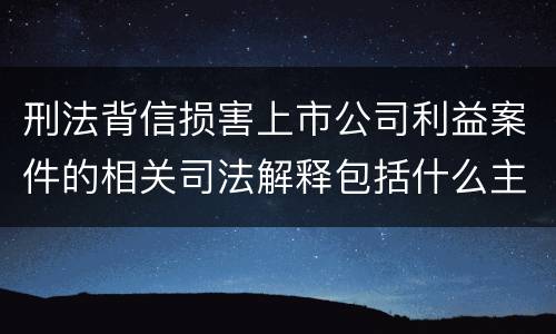 刑法背信损害上市公司利益案件的相关司法解释包括什么主要内容