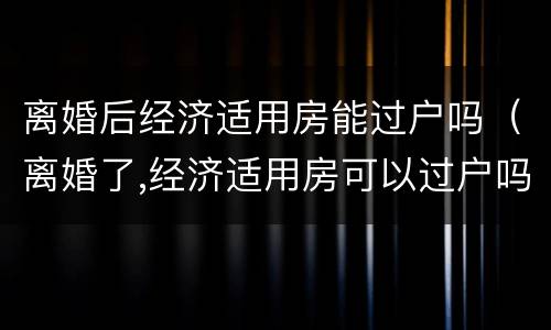 离婚后经济适用房能过户吗（离婚了,经济适用房可以过户吗?）
