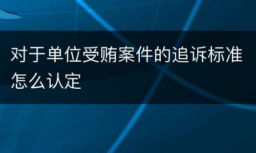 对于单位受贿案件的追诉标准怎么认定