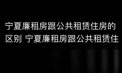 宁夏廉租房跟公共租赁住房的区别 宁夏廉租房跟公共租赁住房的区别在哪