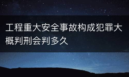 工程重大安全事故构成犯罪大概判刑会判多久