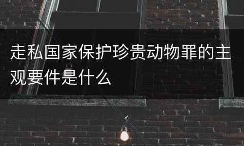 走私国家保护珍贵动物罪的主观要件是什么