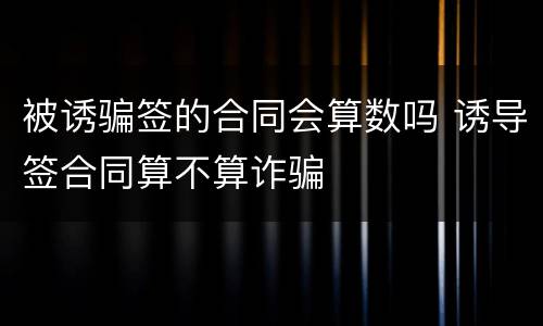 被诱骗签的合同会算数吗 诱导签合同算不算诈骗