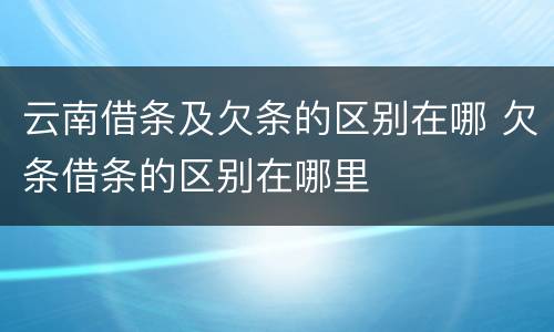 云南借条及欠条的区别在哪 欠条借条的区别在哪里