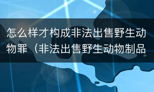 怎么样才构成非法出售野生动物罪（非法出售野生动物制品罪数额标准）