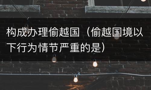 构成办理偷越国（偷越国境以下行为情节严重的是）
