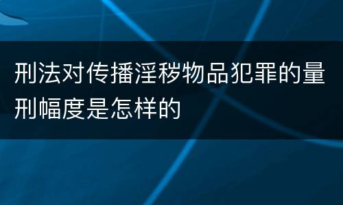 刑法对传播淫秽物品犯罪的量刑幅度是怎样的