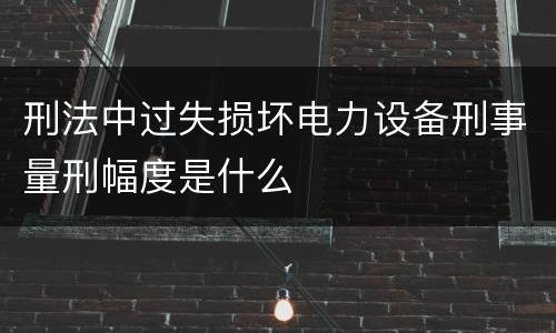 刑法中过失损坏电力设备刑事量刑幅度是什么