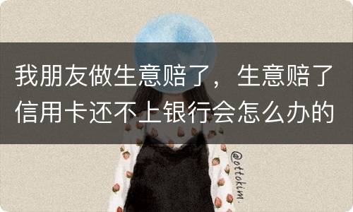 我朋友做生意赔了，生意赔了信用卡还不上银行会怎么办的啊