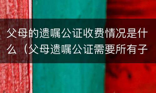 父母的遗嘱公证收费情况是什么（父母遗嘱公证需要所有子女都到场吗）
