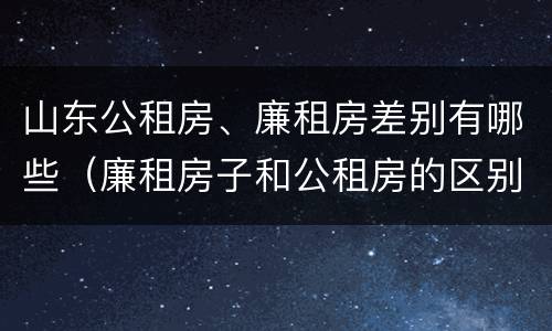 山东公租房、廉租房差别有哪些（廉租房子和公租房的区别）