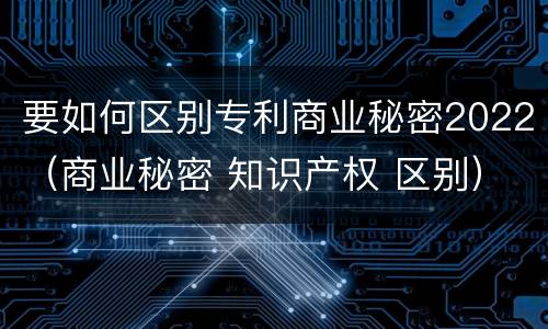 要如何区别专利商业秘密2022（商业秘密 知识产权 区别）