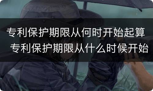 专利保护期限从何时开始起算 专利保护期限从什么时候开始算