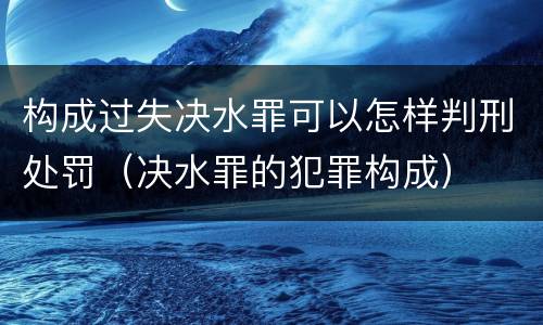 构成过失决水罪可以怎样判刑处罚（决水罪的犯罪构成）
